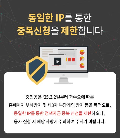중진공은 '25.3.2일부터 과수요에 따른 홈페이지 부하방지 및 제3자 부당개입 방지 등을 목적으로, 동일한 IP를 통한 정책자금 중복 신청을 제한하오니, 융자 신청 시 해당 사항에 주의하여 주시기 바랍니다.