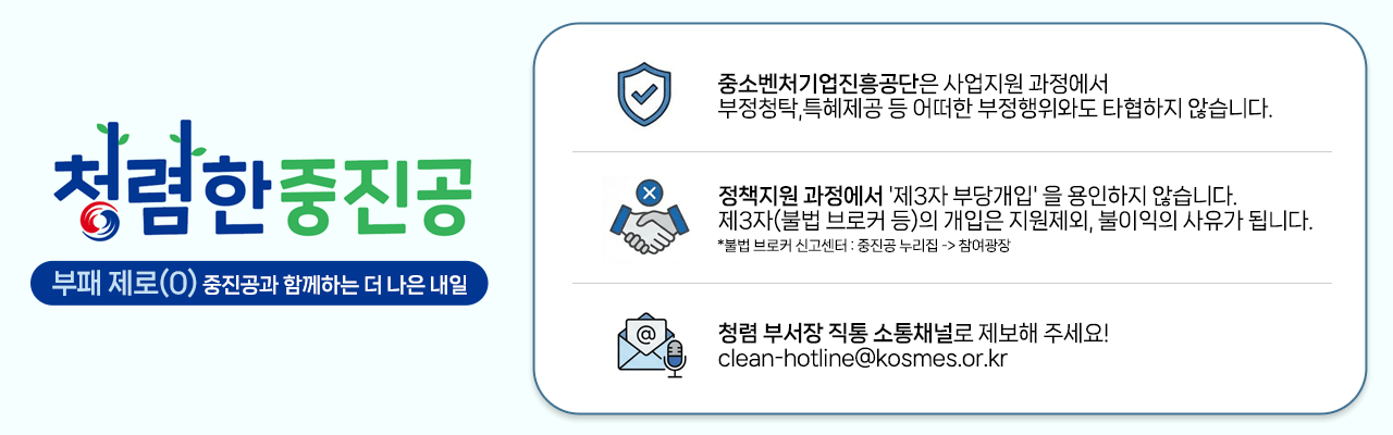 청렴한 중진공(부패 제로(0) 중진공과 함께하는 더 나은 내일) / 중소벤처기업진흥공단은 사업지원 과정에서 부정청탁, 특혜제공 등 어떠한 부정행위와도 타협하지 않습니다. / 정책지원 과정에서 '제3자 부당개입'을 용인하지 않습니다. 제3자(불법 브로커 등)의 개입은 지원제외, 불이익의 사유가 됩니다. / 청렴 부서장 직통 소통채널로 제보해 주세요! clean-hotline@kosmes.or.kr